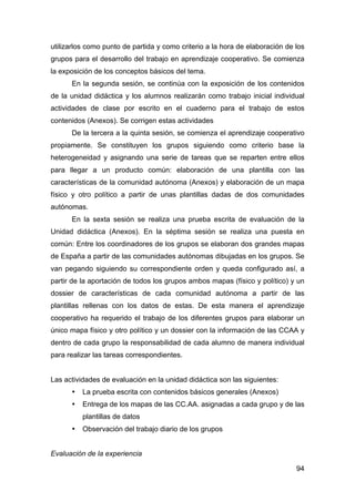 94
utilizarlos como punto de partida y como criterio a la hora de elaboración de los
grupos para el desarrollo del trabajo en aprendizaje cooperativo. Se comienza
la exposición de los conceptos básicos del tema.
En la segunda sesión, se continúa con la exposición de los contenidos
de la unidad didáctica y los alumnos realizarán como trabajo inicial individual
actividades de clase por escrito en el cuaderno para el trabajo de estos
contenidos (Anexos). Se corrigen estas actividades
De la tercera a la quinta sesión, se comienza el aprendizaje cooperativo
propiamente. Se constituyen los grupos siguiendo como criterio base la
heterogeneidad y asignando una serie de tareas que se reparten entre ellos
para llegar a un producto común: elaboración de una plantilla con las
características de la comunidad autónoma (Anexos) y elaboración de un mapa
físico y otro político a partir de unas plantillas dadas de dos comunidades
autónomas.
En la sexta sesión se realiza una prueba escrita de evaluación de la
Unidad didáctica (Anexos). En la séptima sesión se realiza una puesta en
común: Entre los coordinadores de los grupos se elaboran dos grandes mapas
de España a partir de las comunidades autónomas dibujadas en los grupos. Se
van pegando siguiendo su correspondiente orden y queda configurado así, a
partir de la aportación de todos los grupos ambos mapas (físico y político) y un
dossier de características de cada comunidad autónoma a partir de las
plantillas rellenas con los datos de estas. De esta manera el aprendizaje
cooperativo ha requerido el trabajo de los diferentes grupos para elaborar un
único mapa físico y otro político y un dossier con la información de las CCAA y
dentro de cada grupo la responsabilidad de cada alumno de manera individual
para realizar las tareas correspondientes.
Las actividades de evaluación en la unidad didáctica son las siguientes:
• La prueba escrita con contenidos básicos generales (Anexos)
• Entrega de los mapas de las CC.AA. asignadas a cada grupo y de las
plantillas de datos
• Observación del trabajo diario de los grupos
Evaluación de la experiencia
 