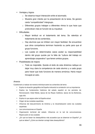 95
• Ventajas y logros
o Se observa mayor interacción entre el alumnado.
o Muestra gran interés por la presentación de la tarea. Se genera
cierta “competitividad” intergrupo.
o Diferentes grupos trabajan a diferentes ritmos lo que hace que
profundicen más en función de su inquietud.
• Dificultades
o Mayor lentitud en el tratamiento del tema. Se ralentiza el
tratamiento de los contenidos.
o Hay alumnos que se inhiben con mayor facilidad. Se encuentran
que otros compañeros terminan haciendo su parte para que el
grupo funcione.
o Les cuesta en determinados casos acatar su responsabilidad
dentro del grupo quizás por la falta de “cultura del trabajo en
aprendizaje cooperativo” que tienen ambos grupos.
• Posibilidades de mejora
o Todo es mejorable. Quizás el éxito de esta dinámica radique en
dejar muy clara la competencia de cada alumno y a cada grupo
para hacer que todo funcione de manera armónica. Haría mayor
hincapié en esto.
Anexos
Cuestionario a realizar de manera individual sobre los contenidos del tema:
• Explica la situación geográfica de España indicando la correlación con su importancia.
• Explica los fundamentos históricos del estado español en los períodos de:
Romanización, Edad Media, época de los Reyes Católicos, época de los Borbones,
siglo XIX.
• Explica lo que sepas sobre la España actual.
• Origen de las ciudades españolas.
• Influencia del descubrimiento de América y la industrialización sobre las ciudades
españolas
• Las comunicaciones en España
• Organización territorial del estado. Influencia en la red de comunicaciones.
Repercusión en las ciudades
• ¿En qué se basan los desequilibrios más acusados que se observan en España? ¿A
qué se deben? ¿Cómo se intentan corregir tales desequilibrios?
 