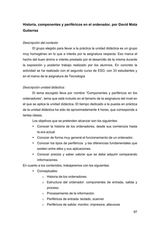 97
Historia, componentes y periféricos en el ordenador, por David Mota
Gutierrez
Descripción del contexto
El grupo elegido para llevar a la práctica la unidad didáctica es un grupo
muy homogéneo en lo que a interés por la asignatura respecta. Eso marca el
hecho del buen ánimo e interés prestado por el desarrollo de la misma durante
la exposición y posterior trabajo realizado por los alumnos. En concreto la
actividad se ha realizado con el segundo curso de ESO, con 33 estudiantes y
en el marco de la asignatura de Tecnología
Descripción unidad didáctica:
El tema escogido lleva por nombre “Componentes y periféricos en los
ordenadores”, tema que está incluido en el temario de la asignatura del nivel en
el que se aplica la unidad didáctica. El tiempo dedicado a la puesta en práctica
de la unidad didáctica ha sido de aproximadamente 4 horas, que corresponde a
tantas clases.
Los objetivos que se pretenden alcanzar son los siguientes:
• Conocer la historia de los ordenadores, desde sus comienzos hasta
la era actual
• Conocer de forma muy general el funcionamiento de un ordenador.
• Conocer los tipos de periféricos y las diferencias fundamentales que
existen entre ellos y sus aplicaciones.
• Conocer precios y saber valorar que se debe adquirir comparando
informaciones.
En cuanto a los contenidos, trabajaremos con los siguientes:
• Conceptuales:
o Historia de los ordenadores.
o Estructura del ordenador: componentes de entrada, salida y
proceso.
o Procesamiento de la información.
o Periféricos de entrada: teclado, scanner
o Periféricos de salida: monitor, impresora, altavoces
 