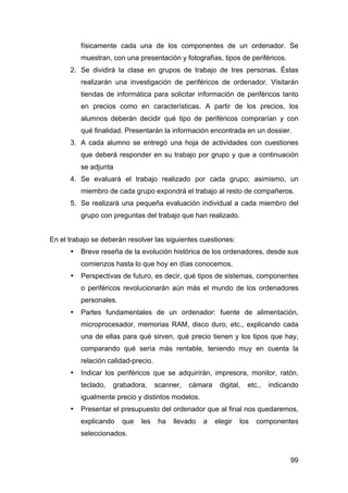 99
físicamente cada una de los componentes de un ordenador. Se
muestran, con una presentación y fotografías, tipos de periféricos.
2. Se dividirá la clase en grupos de trabajo de tres personas. Éstas
realizarán una investigación de periféricos de ordenador. Visitarán
tiendas de informática para solicitar información de periféricos tanto
en precios como en características. A partir de los precios, los
alumnos deberán decidir qué tipo de periféricos comprarían y con
qué finalidad. Presentarán la información encontrada en un dossier.
3. A cada alumno se entregó una hoja de actividades con cuestiones
que deberá responder en su trabajo por grupo y que a continuación
se adjunta
4. Se evaluará el trabajo realizado por cada grupo; asimismo, un
miembro de cada grupo expondrá el trabajo al resto de compañeros.
5. Se realizará una pequeña evaluación individual a cada miembro del
grupo con preguntas del trabajo que han realizado.
En el trabajo se deberán resolver las siguientes cuestiones:
• Breve reseña de la evolución histórica de los ordenadores, desde sus
comienzos hasta lo que hoy en días conocemos.
• Perspectivas de futuro, es decir, qué tipos de sistemas, componentes
o periféricos revolucionarán aún más el mundo de los ordenadores
personales.
• Partes fundamentales de un ordenador: fuente de alimentación,
microprocesador, memorias RAM, disco duro, etc., explicando cada
una de ellas para qué sirven, qué precio tienen y los tipos que hay,
comparando qué sería más rentable, teniendo muy en cuenta la
relación calidad-precio.
• Indicar los periféricos que se adquirirán, impresora, monitor, ratón,
teclado, grabadora, scanner, cámara digital, etc., indicando
igualmente precio y distintos modelos.
• Presentar el presupuesto del ordenador que al final nos quedaremos,
explicando que les ha llevado a elegir los componentes
seleccionados.
 
