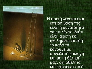 Η αρετή λέγεται έτσι
επειδή βάση της
είναι η δυνατότητα
να επιλέγεις. Διότι
είναι αιρετή και
ηθελημένη επειδή
το καλό το
κάνουμε με
συνειδητή επιλογή
και με τη θέλησή
μας, όχι αθέλητα
και εξαναγκαστικά.
 