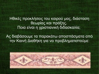 Ηθικές προκλήσεις του καιρού μας, διάσταση
θεωρίας και πράξης.
Ποια είναι η χριστιανική διδασκαλία;
Ας διαβάσουμε τα παρακάτω αποσπάσματα από
την Καινή Διαθήκη για να προβληματιστούμε:
 