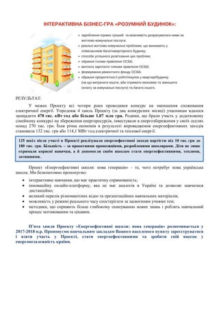 РЕЗУЛЬТАТ:
У межах Проекту всі чотири роки проводився конкурс на зменшення споживання
електричної енергії. Упродовж 4 хвиль Проекту (за два конкурсних місяці) учасникам вдалося
заощадити 478 тис. кВт·год або більше 1,07 млн грн. Родини, що брали участь у додатковому
сімейному конкурсі на збереження енергоресурсів, інвестували в енергозбереження у своїх оселях
понад 270 тис. грн. Їхня річна економія в результаті впровадження енергоефективних заходів
становила 132 тис. грн або 114,1 МВт·год електричної та теплової енергії.
Проект «Енергоефективні школи: нова генерація» – те, чого потребує нова українська
школа. Ми безкоштовно пропонуємо:
• інтерактивне навчання, що має практичну спрямованість;
• інноваційну онлайн-платформу, яка не має аналогів в Україні та дозволяє навчатися
дистанційно;
• великий перелік різноманітних відео та презентаційних навчальних матеріалів;
• можливість у режимі реального часу спостерігати за засвоєнням учнями тем;
• методики, що сприяють більш глибокому опануванню нових знань і роблять навчальний
процес мотивованим та цікавим.
П’ята хвиля Проекту «Енергоефективні школи: нова генерація» розпочинається у
2017-2018 н.р. Пропонуємо навчальним закладам Вашого населеного пункту зареєструватися
і взяти участь у Проекті, стати енергоефективними та зробити свій внесок у
енергонезалежність країни.
125 шкіл після участі в Проекті реалізували енергоефективні заходи вартістю від 10 тис. грн до
180 тис. грн. Більшість – за проектними пропозиціями, розробленими школярами. Діти не лише
отримали корисні навички, а й допомогли своїм школам стати енергоефективними, теплими,
затишними.
 