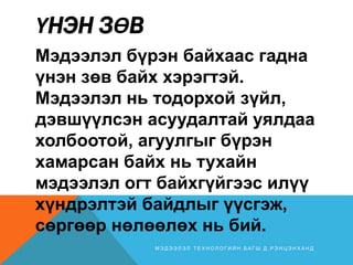 ҮНЭН ЗӨВ
Мэдээлэл бүрэн байхаас гадна
үнэн зөв байх хэрэгтэй.
Мэдээлэл нь тодорхой зүйл,
дэвшүүлсэн асуудалтай уялдаа
холбоотой, агуулгыг бүрэн
хамарсан байх нь тухайн
мэдээлэл огт байхгүйгээс илүү
хүндрэлтэй байдлыг үүсгэж,
сөргөөр нөлөөлөх нь бий.
М Э Д Э Э Л Э Л Т Е Х Н О Л О Г И Й Н Б А Г Ш Д . Р Э Н Ц Э Н Х А Н Д
 