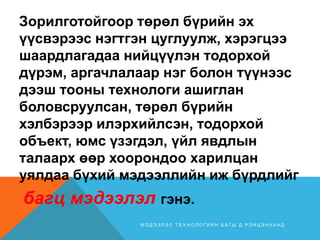 Зорилготойгоор төрөл бүрийн эх
үүсвэрээс нэгтгэн цуглуулж, хэрэгцээ
шаардлагадаа нийцүүлэн тодорхой
дүрэм, аргачлалаар нэг болон түүнээс
дээш тооны технологи ашиглан
боловсруулсан, төрөл бүрийн
хэлбэрээр илэрхийлсэн, тодорхой
объект, юмс үзэгдэл, үйл явдлын
талаарх өөр хоорондоо харилцан
уялдаа бүхий мэдээллийн иж бүрдлийг
багц мэдээлэл гэнэ.
М Э Д Э Э Л Э Л Т Е Х Н О Л О Г И Й Н Б А Г Ш Д . Р Э Н Ц Э Н Х А Н Д
 