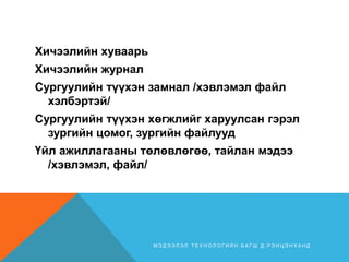 Хичээлийн хуваарь
Хичээлийн журнал
Сургуулийн түүхэн замнал /хэвлэмэл файл
хэлбэртэй/
Сургуулийн түүхэн хөгжлийг харуулсан гэрэл
зургийн цомог, зургийн файлууд
Үйл ажиллагааны төлөвлөгөө, тайлан мэдээ
/хэвлэмэл, файл/
М Э Д Э Э Л Э Л Т Е Х Н О Л О Г И Й Н Б А Г Ш Д . Р Э Н Ц Э Н Х А Н Д
 