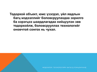 Тодорхой объект, юмс үзэгдэл, үйл явдлын
багц мэдээллийг боловсруулахдаа зорилго
ба хэрэгцээ шаардлагадаа нийцүүлэн зөв
тодорхойлж, боловсрууллах технологийг
оновчтой сонгох нь чухал.
М Э Д Э Э Л Э Л Т Е Х Н О Л О Г И Й Н Б А Г Ш Д . Р Э Н Ц Э Н Х А Н Д
 