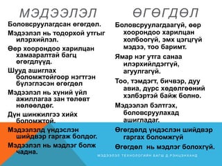 МЭДЭЭЛЭЛ
Боловсруулагдсан өгөгдөл.
Мэдээлэл нь тодорхой утгыг
илэрхийлэл.
Өөр хоорондоо харилцан
хамааралтай багц
өгөгдлүүд.
Шууд ашиглах
боломжтойгоор нэгтгэн
бүлэглэсэн өгөгдөл
Мэдээлэл нь хүний үйл
ажиллагаа зан төлөвт
нөлөөлдөг.
Дүн шинжилгээ хийх
боломжтой.
Мэдээлэлд үндэслэн
шийдвэр гаргаж болдог.
Мэдээлэл нь мэдлэг болж
чадна.
ӨГӨГДӨЛ
Боловсруулагдаагүй, өөр
хоорондоо харилцан
холбоогүй, эмх цэгцгүй
мэдээ, тоо баримт.
Ямар нэг утга санаа
илэрхийлдэггүй,
агуулгагүй.
Тоо, тэмдэгт, бичвэр, дуу
авиа, дүрс хөдөлгөөний
хэлбэртэй байж болно.
Мэдээлэл бэлтгэх,
боловсруулахад
ашигладаг.
Өгөгдөлд үндэслэн шийдвэр
гаргах боломжгүй
Өгөгдөл нь мэдлэг болохгүй.
М Э Д Э Э Л Э Л Т Е Х Н О Л О Г И Й Н Б А Г Ш Д . Р Э Н Ц Э Н Х А Н Д
 