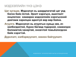 МЭДЭЭЛЛИЙН ҮНЭ ЦЭНЭ
Цаг хугацаа. Мэдээлэл нь шаардлагатай цаг үед
бэлэн байх ёстой. Эрэлт хэрэгцээ, ашиглалт
онцлогоос хамааран мэдээллийн хэрэгцээний
давтамж харилцан адилгүй өөр өөр байна.
Агуулга. Мэдэээлэл нь агуулгын хувьд зөв, ач
холбогдолтой, бүрэн бөгөөд тодорхой, хэмжигдэх
боломжтой,чанартай, оновчтой томьёологдсон
байх хэрэгтэй.
Дүрслэлт, хэлбэржүүлэлт, зохион байгуулалт.
М Э Д Э Э Л Э Л Т Е Х Н О Л О Г И Й Н Б А Г Ш Д . Р Э Н Ц Э Н Х А Н Д
 