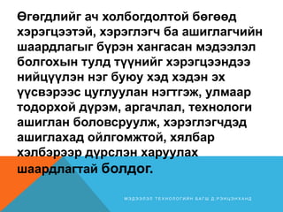 Өгөгдлийг ач холбогдолтой бөгөөд
хэрэгцээтэй, хэрэглэгч ба ашиглагчийн
шаардлагыг бүрэн хангасан мэдээлэл
болгохын тулд түүнийг хэрэгцээндээ
нийцүүлэн нэг буюу хэд хэдэн эх
үүсвэрээс цуглуулан нэгтгэж, улмаар
тодорхой дүрэм, аргачлал, технологи
ашиглан боловсруулж, хэрэглэгчдэд
ашиглахад ойлгомжтой, хялбар
хэлбэрээр дүрслэн харуулах
шаардлагтай болдог.
М Э Д Э Э Л Э Л Т Е Х Н О Л О Г И Й Н Б А Г Ш Д . Р Э Н Ц Э Н Х А Н Д
 