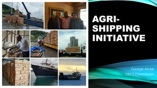 AGRI-
SHIPPING
INITIATIVE
George Alcee
OECS Commission
 