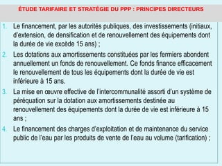 1. Le financement, par les autorités publiques, des investissements (initiaux,
d’extension, de densification et de renouvellement des équipements dont
la durée de vie excède 15 ans) ;
2. Les dotations aux amortissements constituées par les fermiers abondent
annuellement un fonds de renouvellement. Ce fonds finance efficacement
le renouvellement de tous les équipements dont la durée de vie est
inférieure à 15 ans.
3. La mise en œuvre effective de l’intercommunalité assorti d’un système de
péréquation sur la dotation aux amortissements destinée au
renouvellement des équipements dont la durée de vie est inférieure à 15
ans ;
4. Le financement des charges d’exploitation et de maintenance du service
public de l’eau par les produits de vente de l’eau au volume (tarification) ;
ÉTUDE TARIFAIRE ET STRATÉGIE DU PPP : PRINCIPES DIRECTEURS
 