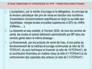 5. L’acceptation, par le maître d’ouvrage et le délégataire, du principe de
la révision périodique des prix de vente en fonction des conditions
d’exploitation (consommations spécifiques en deçà ou au-delà des
hypothèses, marges brutes annuelles supérieures à 30% du chiffre
d’affaires, …);
6. La desserte en eau potable, à l’horizon 2030, de tous les centres de
santé, les écoles et autres bâtiments administratifs par BP dans les
centres gérés selon le même phasage ;
7. Le financement, par les produits de vente de l’eau, d’une partie du
fonctionnement de la maîtrise d’ouvrage communale (à ratio de 20
FCFA/m³), du suivi technique et financier (à ratio de 14 FCFA/m³), de
la contribution financière en matière d’eau (à ratio d’1 FCFA/m³) et du
renforcement des capacités des acteurs (à ratio de 7,5 FCFA/m³) ;
ÉTUDE TARIFAIRE ET STRATÉGIE DU PPP : PRINCIPES DIRECTEURS
 