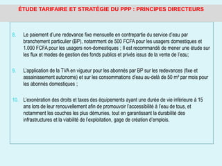 8. Le paiement d’une redevance fixe mensuelle en contrepartie du service d’eau par
branchement particulier (BP), notamment de 500 FCFA pour les usagers domestiques et
1.000 FCFA pour les usagers non-domestiques ; Il est recommandé de mener une étude sur
les flux et modes de gestion des fonds publics et privés issus de la vente de l’eau;
9. L’application de la TVA en vigueur pour les abonnés par BP sur les redevances (fixe et
assainissement autonome) et sur les consommations d’eau au-delà de 50 m³ par mois pour
les abonnés domestiques ;
10. L’exonération des droits et taxes des équipements ayant une durée de vie inférieure à 15
ans lors de leur renouvellement afin de promouvoir l’accessibilité à l’eau de tous, et
notamment les couches les plus démunies, tout en garantissant la durabilité des
infrastructures et la viabilité de l’exploitation, gage de création d’emplois.
ÉTUDE TARIFAIRE ET STRATÉGIE DU PPP : PRINCIPES DIRECTEURS
 