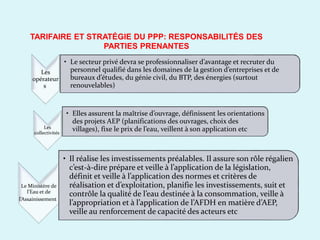 TARIFAIRE ET STRATÉGIE DU PPP: RESPONSABILITÉS DES
PARTIES PRENANTES
Les
opérateur
s
• Le secteur privé devra se professionnaliser d’avantage et recruter du
personnel qualifié dans les domaines de la gestion d’entreprises et de
bureaux d’études, du génie civil, du BTP, des énergies (surtout
renouvelables)
Le Ministère de
l’Eau et de
l’Assainissement
• Elles assurent la maîtrise d’ouvrage, définissent les orientations
des projets AEP (planifications des ouvrages, choix des
villages), fixe le prix de l’eau, veillent à son application etcLes
collectivités
• Il réalise les investissements préalables. Il assure son rôle régalien
c’est-à-dire prépare et veille à l’application de la législation,
définit et veille à l’application des normes et critères de
réalisation et d’exploitation, planifie les investissements, suit et
contrôle la qualité de l’eau destinée à la consommation, veille à
l’appropriation et à l’application de l’AFDH en matière d’AEP,
veille au renforcement de capacité des acteurs etc
 