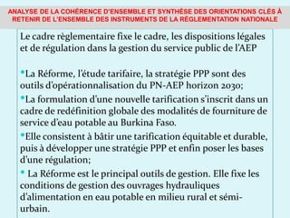 Le cadre règlementaire fixe le cadre, les dispositions légales
et de régulation dans la gestion du service public de l’AEP
La Réforme, l’étude tarifaire, la stratégie PPP sont des
outils d’opérationnalisation du PN-AEP horizon 2030;
La formulation d’une nouvelle tarification s’inscrit dans un
cadre de redéfinition globale des modalités de fourniture de
service d’eau potable au Burkina Faso.
Elle consistent à bâtir une tarification équitable et durable,
puis à développer une stratégie PPP et enfin poser les bases
d’une régulation;
 La Réforme est le principal outils de gestion. Elle fixe les
conditions de gestion des ouvrages hydrauliques
d’alimentation en eau potable en milieu rural et sémi-
urbain.
ANALYSE DE LA COHÉRENCE D’ENSEMBLE ET SYNTHÈSE DES ORIENTATIONS CLÉS À
RETENIR DE L’ENSEMBLE DES INSTRUMENTS DE LA RÈGLEMENTATION NATIONALE
 