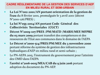  La Loi N°002-2001/AN portant orientation de la gestion de
l’eau du 8 février 2001, promulguée le 3 avril 2001 (décret
N°2001-126/PRES) ;
 La loi N°055-2004/AN portant Code Général des
Collectivités Territoriales (CGCT)
 Décret N°2009-107/PRES /PM/MATD /MARH/MEF/MFPRE
du 03 mars 2009 portant transfert des compétences et des
ressources de l’Etat aux communes dans le domaine de l’AEPA
 Le Décret n°2000-514/PRES/PM/MEE du 3 novembre 2000
portant réforme du système de gestion des infrastructures
hydrauliques d’AEP en milieu rural et semi-urbain ;
 Le PN-AEPA 2015, l’instrument du gouvernement pour l’atteinte
des OMD dans l’AEPA
 l’arrêté n°2016-0015/MEA/CAB du 9 juin 2016 portant
adoption du document du PN-AEP.
CADRE RÈGLEMENTAIRE DE LA GESTION DES SERVICES D’AEP
EN MILIEU RURAL ET SEMI-URBAIN
 