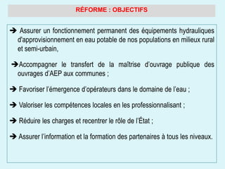 RÉFORME : OBJECTIFS
 Assurer un fonctionnement permanent des équipements hydrauliques
d'approvisionnement en eau potable de nos populations en milieux rural
et semi-urbain,
Accompagner le transfert de la maîtrise d’ouvrage publique des
ouvrages d’AEP aux communes ;
 Favoriser l’émergence d’opérateurs dans le domaine de l’eau ;
 Valoriser les compétences locales en les professionnalisant ;
 Réduire les charges et recentrer le rôle de l’État ;
 Assurer l’information et la formation des partenaires à tous les niveaux.
 