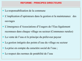 REFORME : PRINCIPES DIRECTEURS
 La responsabilisation de la commune
 L’implication d’opérateurs dans la gestion et la maintenance des
ouvrages
 L’émergence d’Associations d’Usagers de l’Eau légalement
reconnues dans chaque village ou secteur (Communes rurales)
 La vente de l’eau et le principe du préleveur payeur
 La gestion intégrée des points d’eau du village ou secteur
 La prise en compte du caractère social de l’eau ;
 Le respect des normes de potabilité de l’eau
 