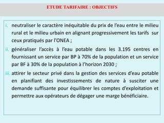 i. neutraliser le caractère inéquitable du prix de l’eau entre le milieu
rural et le milieu urbain en alignant progressivement les tarifs sur
ceux pratiqués par l’ONEA ;
ii. généraliser l’accès à l’eau potable dans les 3.195 centres en
fournissant un service par BP à 70% de la population et un service
par BF à 30% de la population à l’horizon 2030 ;
iii. attirer le secteur privé dans la gestion des services d’eau potable
en planifiant des investissements de nature à susciter une
demande suffisante pour équilibrer les comptes d’exploitation et
permettre aux opérateurs de dégager une marge bénéficiaire.
ETUDE TARIFAIRE : OBJECTIFS
 