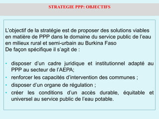 L’objectif de la stratégie est de proposer des solutions viables
en matière de PPP dans le domaine du service public de l’eau
en milieux rural et semi-urbain au Burkina Faso
De façon spécifique il s’agit de :
• disposer d’un cadre juridique et institutionnel adapté au
PPP au secteur de l’AEPA;
• renforcer les capacités d’intervention des communes ;
• disposer d’un organe de régulation ;
• créer les conditions d’un accès durable, équitable et
universel au service public de l’eau potable.
STRATEGIE PPP: OBJECTIFS
 