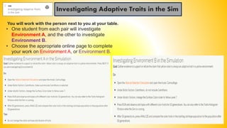 Investigating Adaptive Traits in the Sim
You will work with the person next to you at your table.
• One student from each pair will investigate
Environment A, and the other to investigate
Environment B.
• Choose the appropriate online page to complete
your work on Environment A, or Environment B.
 