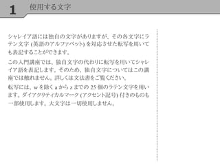 1 使用する文字
シャレイア語には独自の文字がありますが、 その各文字にラ
テン文字 (英語のアルファベット) を対応させた転写を用いて
も表記することができます。
この入門講座では、 独自文字の代わりに転写を用いてシャレ
イア語を表記します。 そのため、 独自文字についてはこの講
座では触れません。 詳しくは文法書をご覧ください。
転写には、 w を除く a から z までの 25 個のラテン文字を用い
ます。 ダイアクリティカルマーク (アクセント記号) 付きのものも
一部使用します。 大文字は一切使用しません。
 