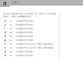 3 子音 I
以下は子音を表す文字とその発音です。 次のページのものを
含めて、 全部で 20 種類あります。
s /s/ 日本語のサ行と同じ
z /z/ 日本語のザ行と同じ
t /t/ 日本語のタ行と同じ
d /d/ 日本語のダ行と同じ
k /k/ 日本語のカ行と同じ
g /ɡ/ 日本語のガ行と同じ
f /f/ 日本語のファ行 (ただし下唇と上歯で発音)
v /v/ 日本語のヴァ行 (ただし下唇と上歯で発音)
p /p/ 日本語のパ行と同じ
b /b/ 日本語のバ行と同じ
 