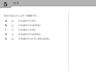 5 母音
母音字は以下に示す 5 種類です。
a /a/ 日本語のアと同じ
e /e/ 日本語のエとほぼ同じ
i /i/ 日本語のイと同じ
o /ɔ/ 日本語のオとほぼ同じ
u /u/ 日本語のウ (ただし唇を丸める)
 