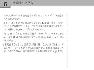 6 注意すべき発音
日本人がシャレイア語を発音するにあたって、 いくつか注意す
べき点があります。
まず、 t は日本語のタ行と同じですが、 ti, tu は 「ティ」, 「トゥ」
という音になります。 「チ」, 「ツ」 とは違うので注意してくださ
い。 同様に、 di, du は 「ディ」, 「ドゥ」 です。
次に、 si は 「スィ」 のような発音になり、 「シ」 ではありませ
ん。 「シ」 は xi とほぼ同じ音です。 同様に、 zi は 「ズィ」 のよ
うになります。
j を発音するときは、 舌先が上顎に触れないように気をつけて
ください。 「シャ」 を発音するときは舌先が上顎に触れません
が、 このときの舌の動きのままで音を濁らせたものが ja です。
 