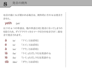 8 発音の例外
母音の後に h が置かれる場合は、 例外的にその h は発音さ
ません。
yetih /jeti/
以下の 6 つの単語は、 他の単語と同じ発音になってしまうの
を防ぐため、 ダイアクリティカルマーク付きの母音字が二重母
音で発音されます。
á /aɪ/ 「アイ」 とほぼ同じ
é /eɪ/ 「エイ」 とほぼ同じ
à /aʊ/ 「アウ」 とほぼ同じ
lá /laɪ/ 「ライ」 (ただしラ行は英語の l)
lé /leɪ/ 「レイ」 (ただしラ行は英語の l)
dà /daʊ/ 「ダウ」 とほぼ同じ
 