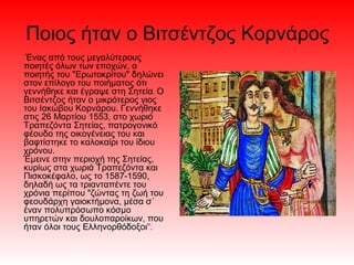 Ποιος ήταν ο Βιτσέντζος Κορνάρος
Ένας από τους μεγαλύτερους
ποιητές όλων των εποχών, ο
ποιητής του "Ερωτοκρίτου" δηλώνει
στον επίλογο του ποιήματος ότι
γεννήθηκε και έγραψε στη Σητεία. Ο
Βιτσέντζος ήταν ο μικρότερος γιος
του Ιακώβου Κορνάρου. Γεννήθηκε
στις 26 Μαρτίου 1553, στο χωριό
Τραπεζόντα Σητείας, πατρογονικό
φέουδο της οικογένειας του και
βαφτίστηκε το καλοκαίρι του ίδιου
χρόνου.
Έμεινε στην περιοχή της Σητείας,
κυρίως στα χωριά Τραπεζόντα και
Πισκοκέφαλο, ως το 1587-1590,
δηλαδή ως τα τριανταπέντε του
χρόνια περίπου "ζώντας τη ζωή του
φεουδάρχη γαιοκτήμονα, μέσα σ΄
έναν πολυπρόσωπο κόσμο
υπηρετών και δουλοπαροίκων, που
ήταν όλοι τους Ελληνορθόδοξοι".
 