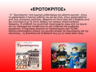 «ΕΡΩΤΟΚΡΙΤΟΣ»«ΕΡΩΤΟΚΡΙΤΟΣ»
Ο “ Ερωτόκριτος” είναι έμμετρο μυθιστόρημα και μάλιστα ερωτικό , όπως
το χαρακτήρισε ο πρώτος εκδότης του και όχι έπος, όπως χαρακτηρίζεται
από τους νεώτερους μελετητές. Διαιρείται σε πέντε μέρη και η διαίρεση αυτή
δεν είναι άσχετη με τις πέντε πράξεις του ιταλικού αναγεννησιακού
δράματος. Η υπόθεσή του συνοπτικά περιστρέφεται γύρω από τον έρωτα
και την παλικαριά και τοποθετείται σε μία υποθετική και συμβατική
αρχαιότητα. Ο Κορνάρος διηγείται σε περισσότερους από 10.000
δεκαπεντασύλλαβους στίχους την ερωτική ιστορία του Ερωτόκριτου και της
Αρετούσας , τις δυσκολίες και τα βάσανά τους ως το τελικό αίσιο τέλος.
 