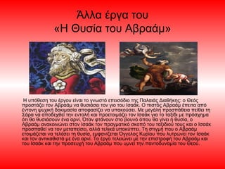 Άλλα έργα του
«Η Θυσία του Αβραάμ»
Η υπόθεση του έργου είναι το γνωστό επεισόδιο της Παλαιάς Διαθήκης: ο Θεός
προστάζει τον Αβραάμ να θυσιάσει τον γιο του Ισαάκ. Ο πιστός Αβραάμ έπειτα από
έντονη ψυχική δοκιμασία αποφασίζει να υπακούσει. Με μεγάλη προσπάθεια πείθει τη
Σάρα να αποδεχθεί την εντολή και προετοιμάζει τον Ισαάκ για το ταξίδι με πρόσχημα
ότι θα θυσιάσουν ένα αρνί. Όταν φτάνουν στο βουνό όπου θα γίνει η θυσία, ο
Αβραάμ ανακοινώνει στον Ισαάκ τον πραγματικό σκοπό του ταξιδιού τους και ο Ισαάκ
προσπαθεί να τον μεταπείσει, αλλά τελικά υποκύπτει. Τη στιγμή που ο Αβραάμ
ετοιμάζεται να τελέσει τη θυσία, εμφανίζεται Όγγελος Κυρίου που λυτρώνει τον Ισαάκ
και τον αντικαθιστά με ένα αρνί. Το έργο τελειώνει με την επιστροφή του Αβραάμ και
του Ισαάκ και την προσευχή του Αβραάμ που υμνεί την παντοδυναμία του Θεού.
 