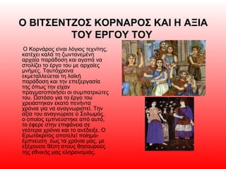 Ο ΒΙΤΣΕΝΤΖΟΣ ΚΟΡΝΑΡΟΣ ΚΑΙ Η ΑΞΙΑ
ΤΟΥ ΕΡΓΟΥ ΤΟΥ
Ο Κορνάρος είναι λόγιος τεχνίτης,
κατέχει καλά τη ζωντανεμένη
αρχαία παράδοση και αγαπά να
στολίζει το έργο του με αρχαίες
μνήμες. Ταυτόχρονα
εκμεταλλεύεται τη λαϊκή
παράδοση και την επεξεργασία
της όπως την είχαν
πραγματοποιήσει οι συμπατριώτες
του. Ωστόσο για το έργο του
χρειάστηκαν εκατό πενήντα
χρόνια για να αναγνωριστεί. Την
αξία του αναγνώρισε ο Σολωμός,
ο οποίος εμπνεύστηκε από αυτό,
το έφερε στην επιφάνεια σε
νεότερα χρόνια και το ανέδειξε. Ο
Ερωτόκριτος αποτελεί ποίημα-
έμπνευση έως τα χρόνια μας, με
εξέχουσα θέση στους θησαυρούς
της εθνικής μας κληρονομιάς.
 