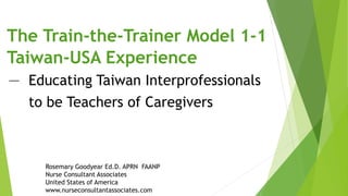 Rosemary Goodyear Ed.D. APRN FAANP
Nurse Consultant Associates
United States of America
www.nurseconsultantassociates.com
The Train-the-Trainer Model 1-1
Taiwan-USA Experience
－ Educating Taiwan Interprofessionals
to be Teachers of Caregivers
 