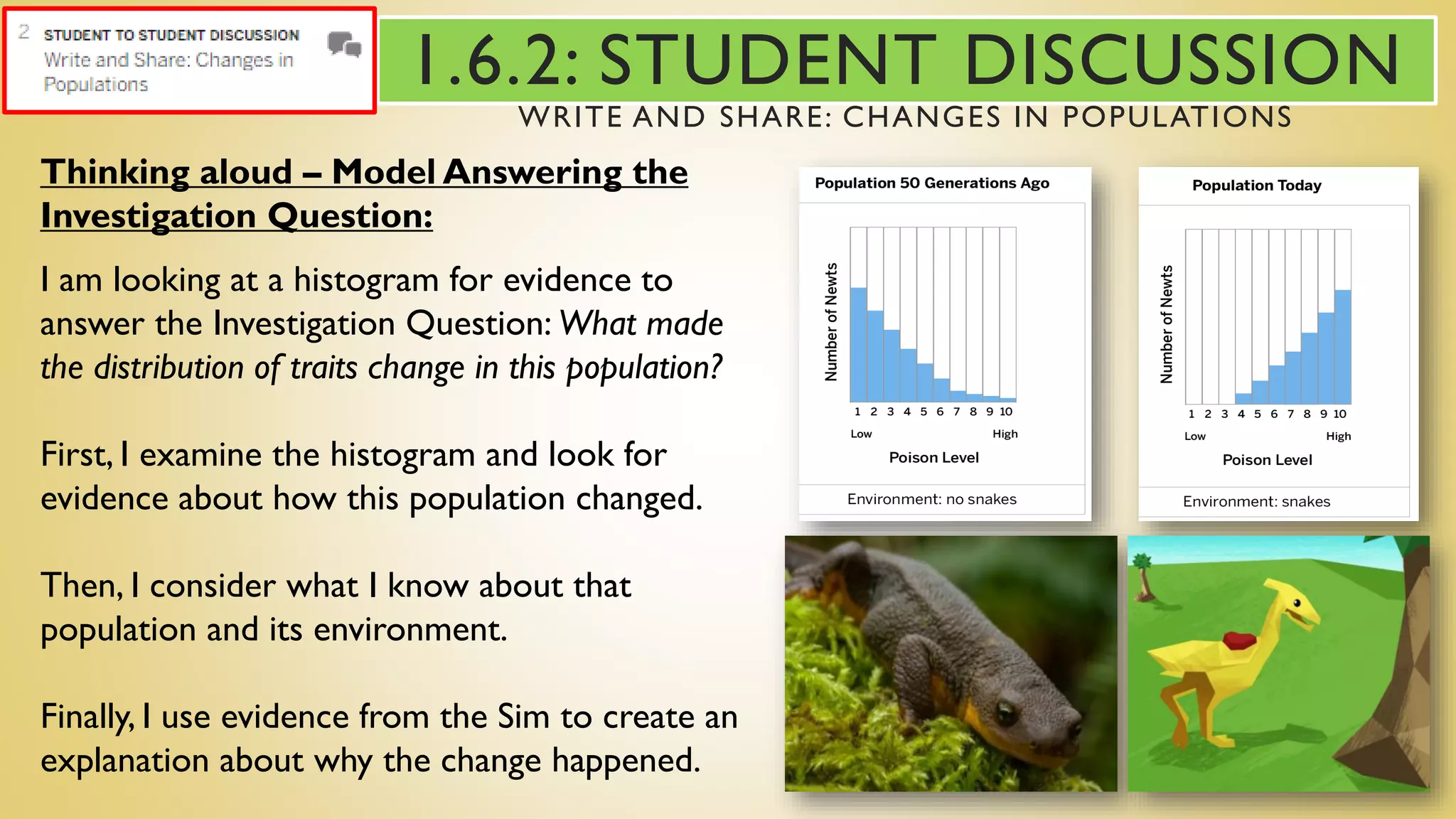 Thinking aloud – Model Answering the
Investigation Question:
I am looking at a histogram for evidence to
answer the Investigation Question: What made
the distribution of traits change in this population?
First, I examine the histogram and look for
evidence about how this population changed.
Then, I consider what I know about that
population and its environment.
Finally, I use evidence from the Sim to create an
explanation about why the change happened.
1.6.2: STUDENT DISCUSSION
WRITE AND SHARE: CHANGES IN POPULATIONS
 