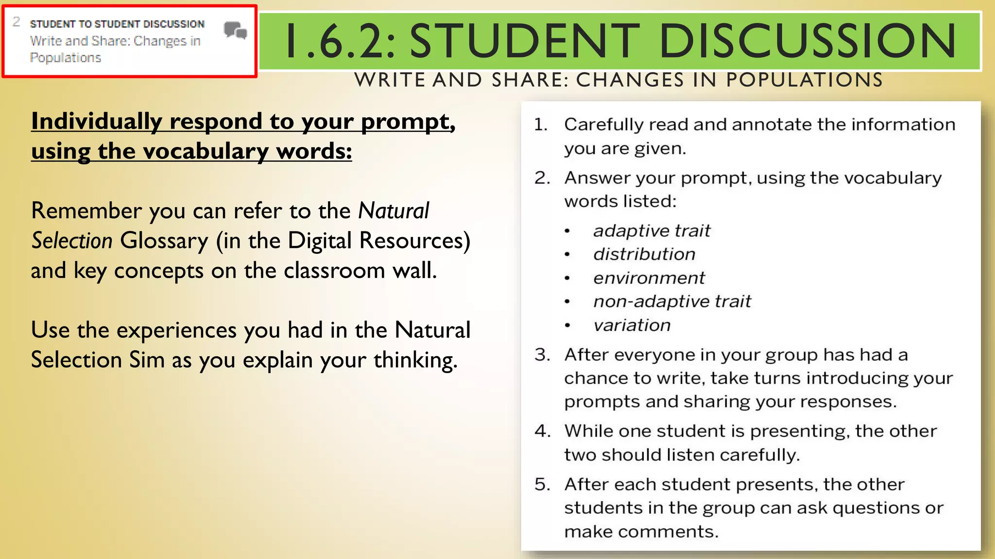 Individually respond to your prompt,
using the vocabulary words:
Remember you can refer to the Natural
Selection Glossary (in the Digital Resources)
and key concepts on the classroom wall.
Use the experiences you had in the Natural
Selection Sim as you explain your thinking.
1.6.2: STUDENT DISCUSSION
WRITE AND SHARE: CHANGES IN POPULATIONS
 