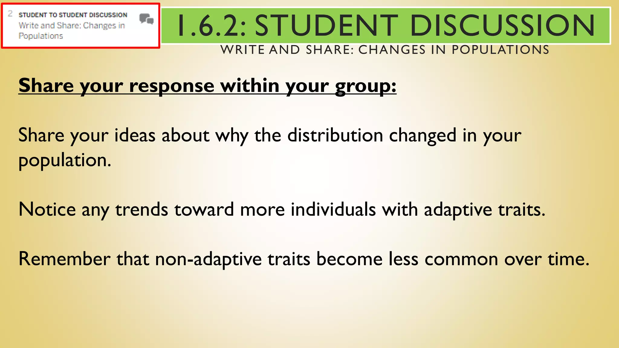 Share your response within your group:
Share your ideas about why the distribution changed in your
population.
Notice any trends toward more individuals with adaptive traits.
Remember that non-adaptive traits become less common over time.
1.6.2: STUDENT DISCUSSION
WRITE AND SHARE: CHANGES IN POPULATIONS
 