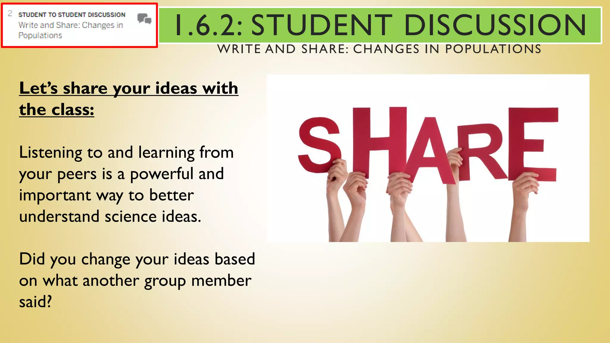 Let’s share your ideas with
the class:
Listening to and learning from
your peers is a powerful and
important way to better
understand science ideas.
Did you change your ideas based
on what another group member
said?
1.6.2: STUDENT DISCUSSION
WRITE AND SHARE: CHANGES IN POPULATIONS
 
