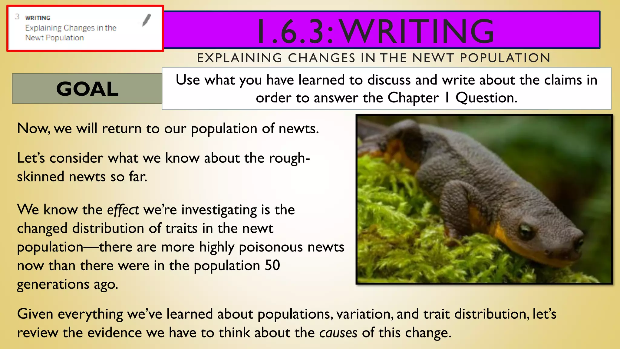1.6.3:WRITING
EXPLAINING CHANGES IN THE NEWT POPULATION
Use what you have learned to discuss and write about the claims in
order to answer the Chapter 1 Question.GOAL
Now, we will return to our population of newts.
Let’s consider what we know about the rough-
skinned newts so far.
Given everything we’ve learned about populations, variation, and trait distribution, let’s
review the evidence we have to think about the causes of this change.
We know the effect we’re investigating is the
changed distribution of traits in the newt
population—there are more highly poisonous newts
now than there were in the population 50
generations ago.
 