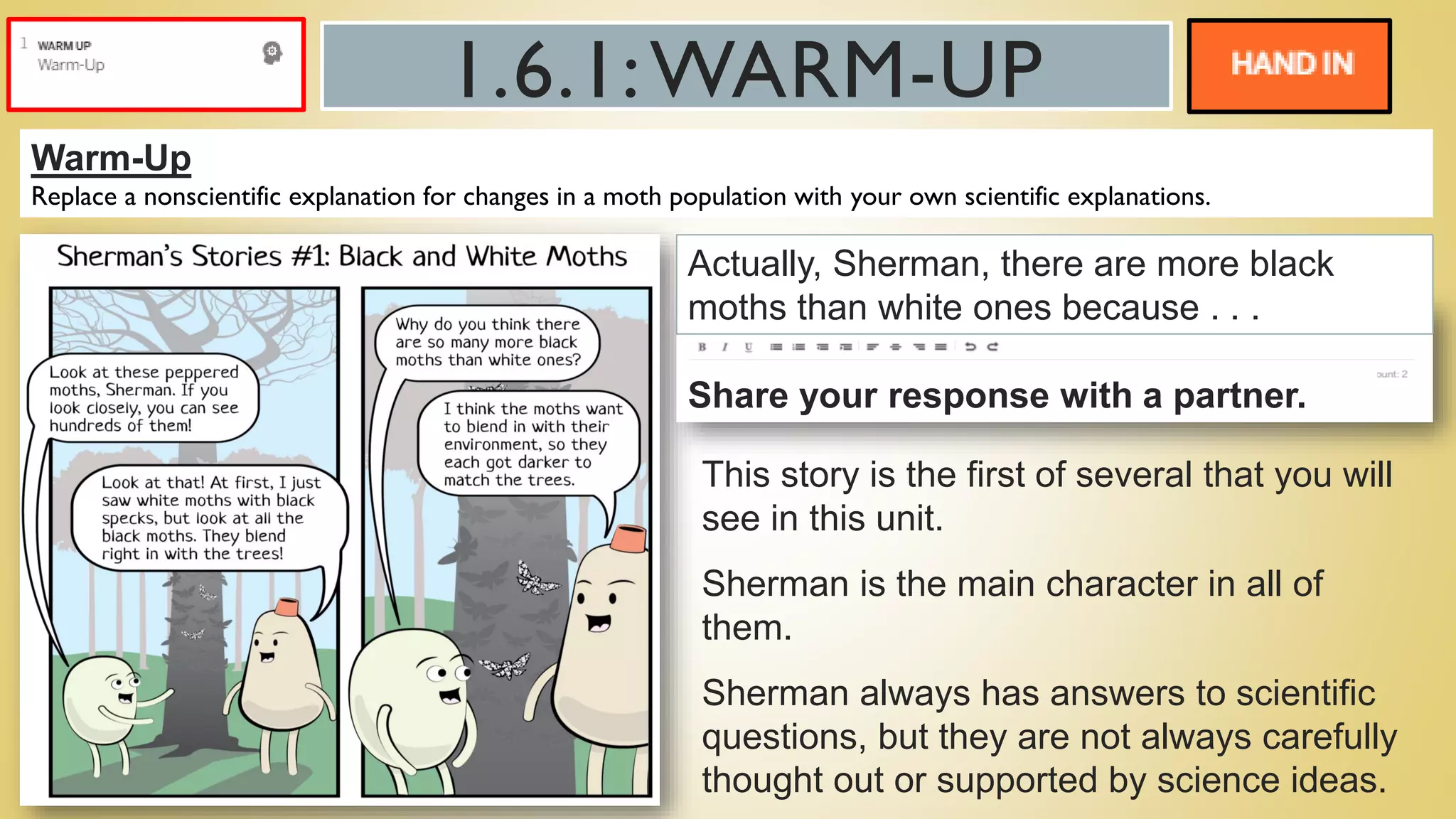 1.6.1:WARM-UP
Warm-Up
Replace a nonscientific explanation for changes in a moth population with your own scientific explanations.
Actually, Sherman, there are more black
moths than white ones because . . .
Share your response with a partner.
This story is the first of several that you will
see in this unit.
Sherman is the main character in all of
them.
Sherman always has answers to scientific
questions, but they are not always carefully
thought out or supported by science ideas.
 