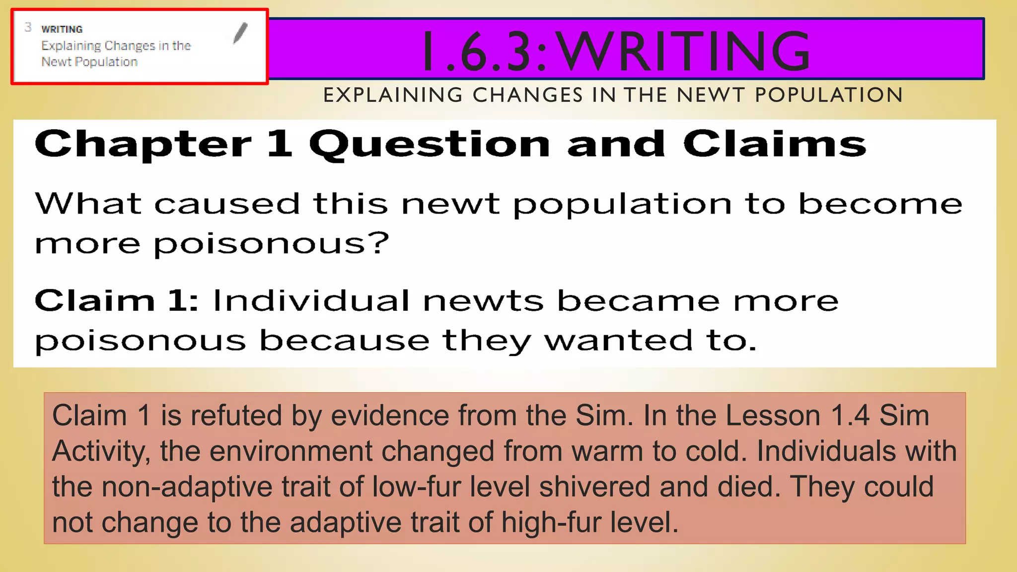 1.6.3:WRITING
EXPLAINING CHANGES IN THE NEWT POPULATION
Claim 1 is refuted by evidence from the Sim. In the Lesson 1.4 Sim
Activity, the environment changed from warm to cold. Individuals with
the non-adaptive trait of low-fur level shivered and died. They could
not change to the adaptive trait of high-fur level.
 