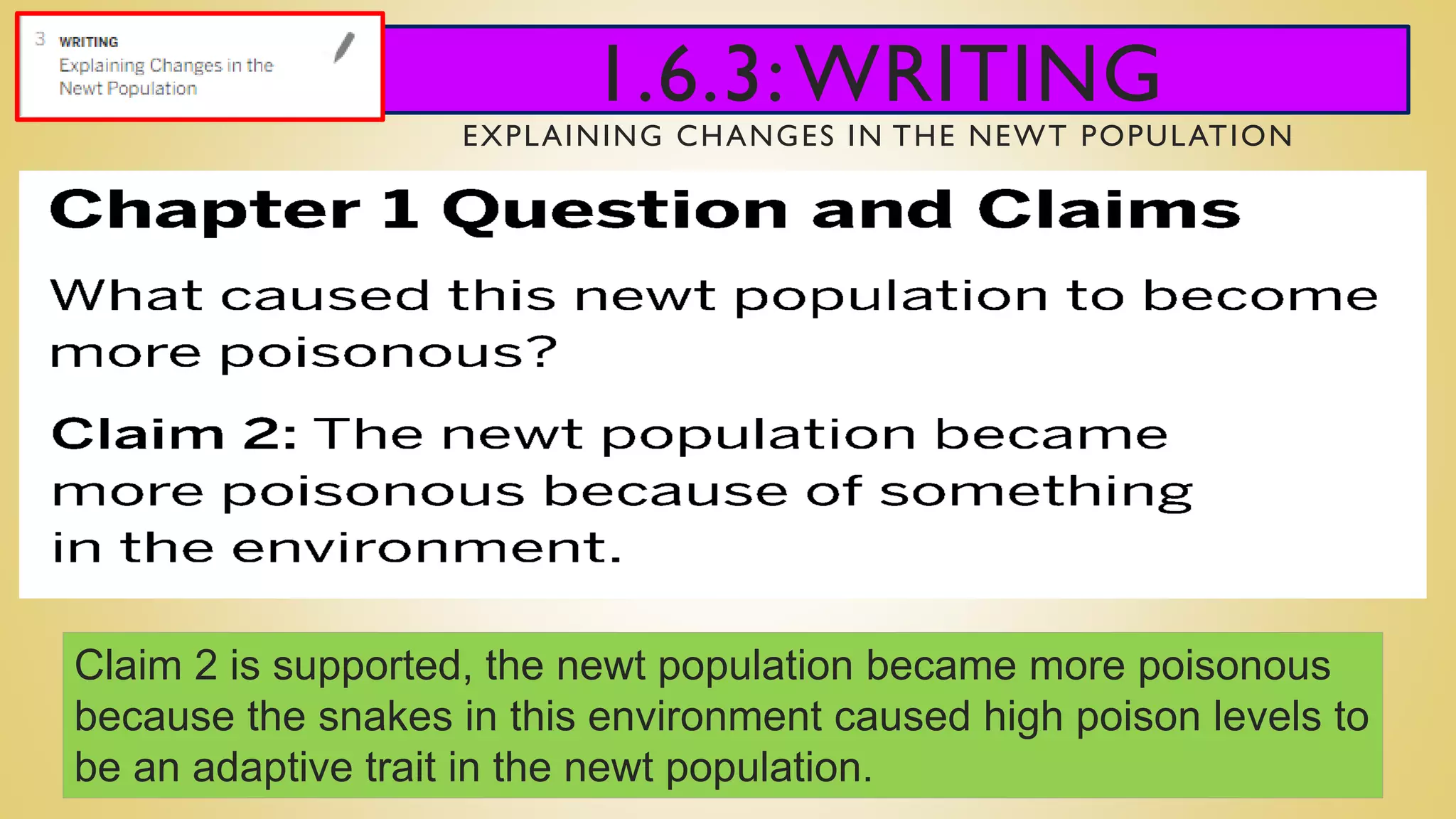 1.6.3:WRITING
EXPLAINING CHANGES IN THE NEWT POPULATION
Claim 2 is supported, the newt population became more poisonous
because the snakes in this environment caused high poison levels to
be an adaptive trait in the newt population.
 