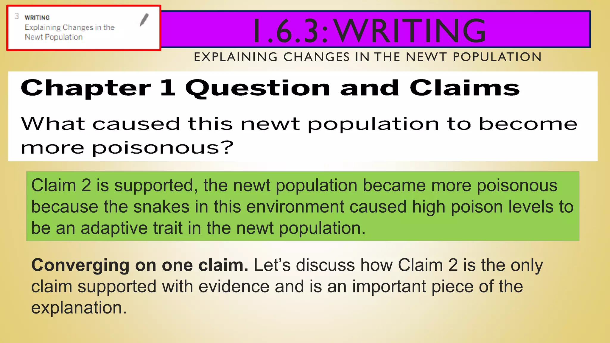 1.6.3:WRITING
EXPLAINING CHANGES IN THE NEWT POPULATION
Claim 2 is supported, the newt population became more poisonous
because the snakes in this environment caused high poison levels to
be an adaptive trait in the newt population.
Converging on one claim. Let’s discuss how Claim 2 is the only
claim supported with evidence and is an important piece of the
explanation.
 