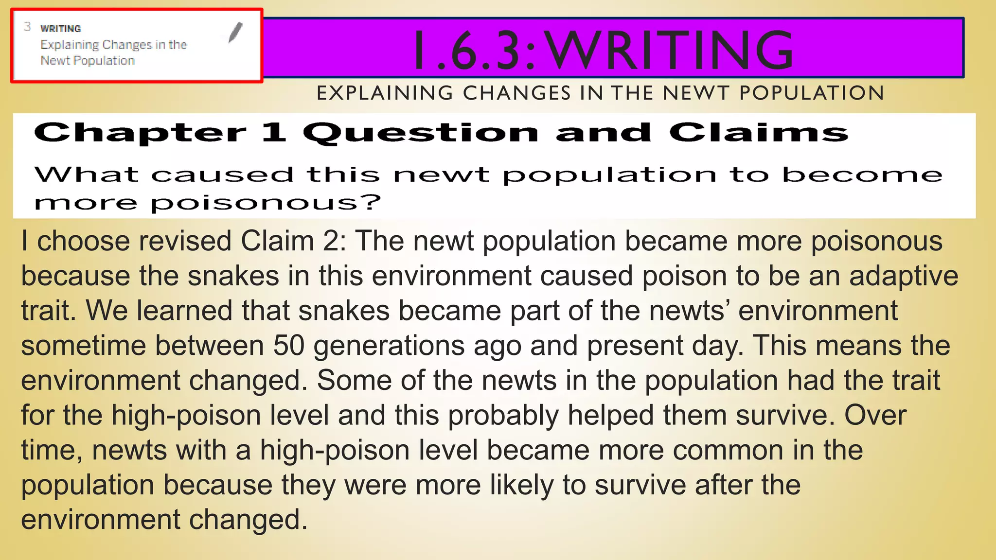 1.6.3:WRITING
EXPLAINING CHANGES IN THE NEWT POPULATION
I choose revised Claim 2: The newt population became more poisonous
because the snakes in this environment caused poison to be an adaptive
trait. We learned that snakes became part of the newts’ environment
sometime between 50 generations ago and present day. This means the
environment changed. Some of the newts in the population had the trait
for the high-poison level and this probably helped them survive. Over
time, newts with a high-poison level became more common in the
population because they were more likely to survive after the
environment changed.
 