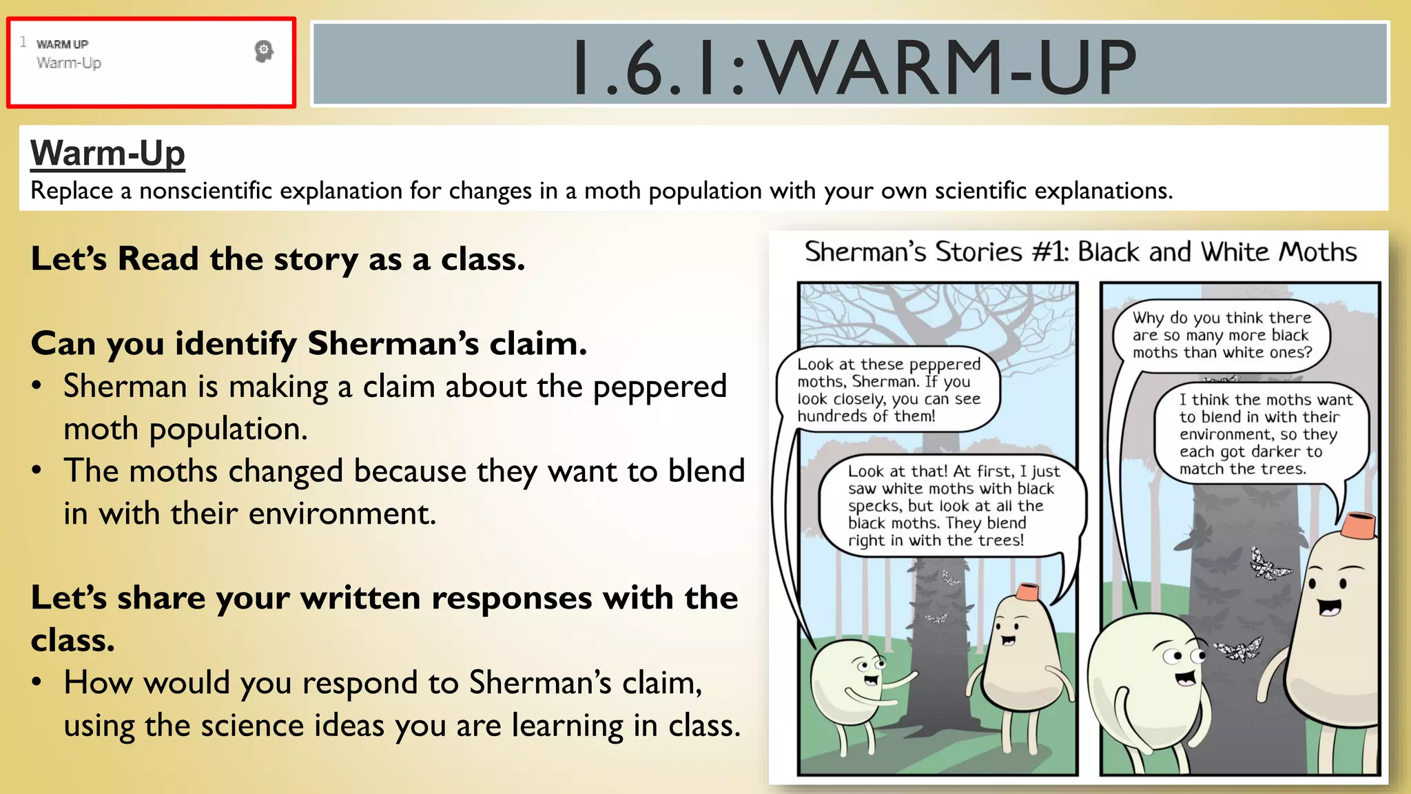 1.6.1:WARM-UP
Warm-Up
Replace a nonscientific explanation for changes in a moth population with your own scientific explanations.
Let’s Read the story as a class.
Can you identify Sherman’s claim.
• Sherman is making a claim about the peppered
moth population.
• The moths changed because they want to blend
in with their environment.
Let’s share your written responses with the
class.
• How would you respond to Sherman’s claim,
using the science ideas you are learning in class.
 