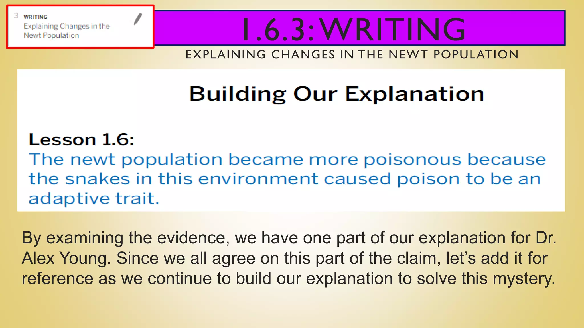 1.6.3:WRITING
EXPLAINING CHANGES IN THE NEWT POPULATION
By examining the evidence, we have one part of our explanation for Dr.
Alex Young. Since we all agree on this part of the claim, let’s add it for
reference as we continue to build our explanation to solve this mystery.
 