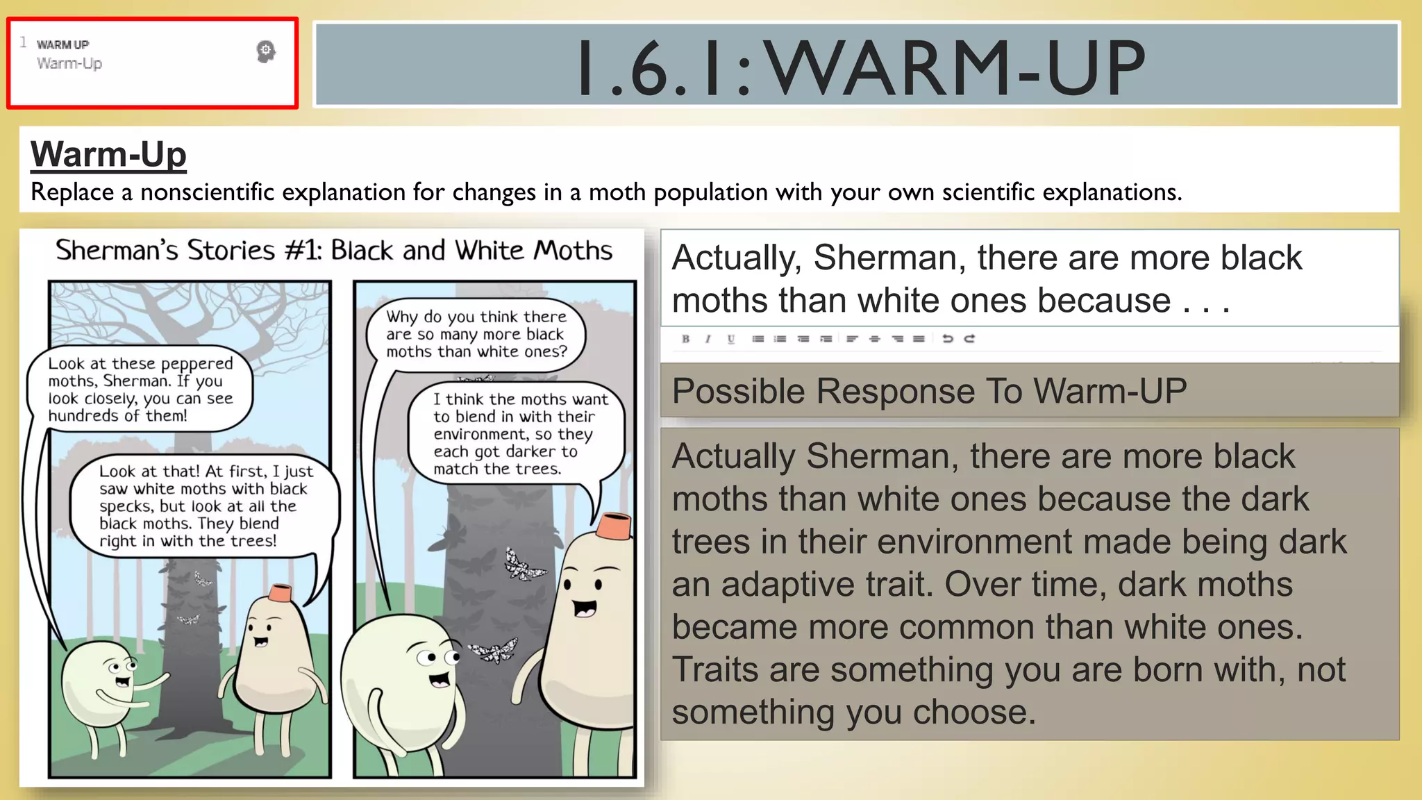 1.6.1:WARM-UP
Warm-Up
Replace a nonscientific explanation for changes in a moth population with your own scientific explanations.
Actually, Sherman, there are more black
moths than white ones because . . .
Actually Sherman, there are more black
moths than white ones because the dark
trees in their environment made being dark
an adaptive trait. Over time, dark moths
became more common than white ones.
Traits are something you are born with, not
something you choose.
Possible Response To Warm-UP
 