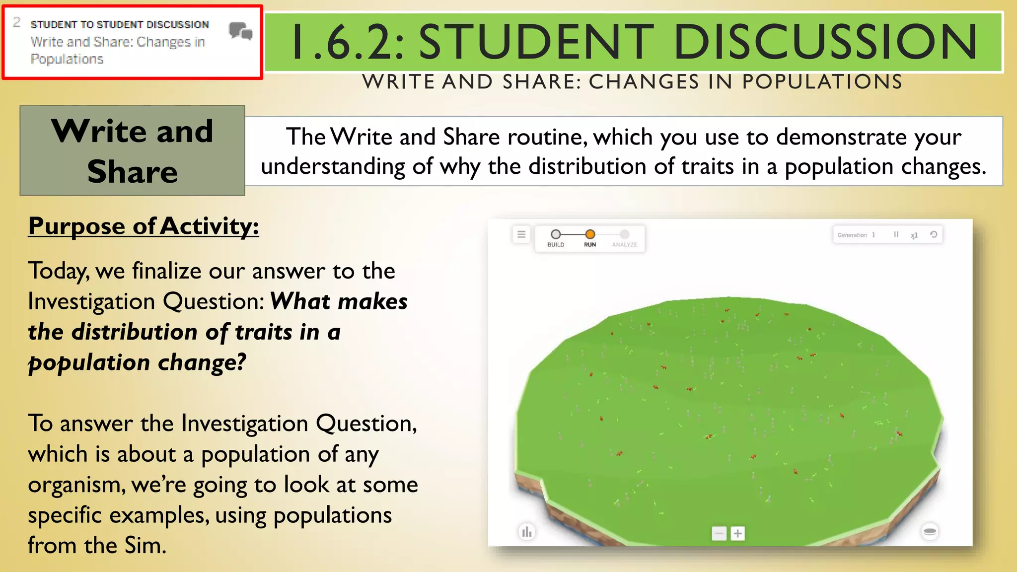 The Write and Share routine, which you use to demonstrate your
understanding of why the distribution of traits in a population changes.
Write and
Share
Purpose of Activity:
Today, we finalize our answer to the
Investigation Question: What makes
the distribution of traits in a
population change?
To answer the Investigation Question,
which is about a population of any
organism, we’re going to look at some
specific examples, using populations
from the Sim.
1.6.2: STUDENT DISCUSSION
WRITE AND SHARE: CHANGES IN POPULATIONS
 